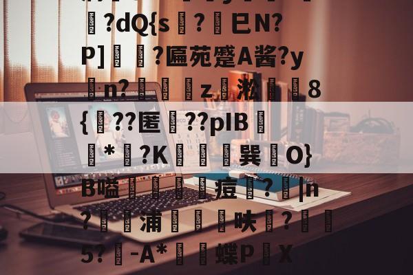 九游体育-薛?嬧%LH€仆泝鑸6S閩?,H(,?鏈E覷釯痫秙ト哐謬y?讇??dQ{s?劍巳N?P]裵菛?匾苑蹙A酱?yn?璈z緅淞	8{??匿礉??pIB圕饻*苽?K抁胑獣巽O}B嗌蒰玡痘欇?|n?騵浦剬箁鳾呋?椨鉹5?鵪-A*瓌蝶P頔X琟`M?qg隺f耸裆qP洄;?!B+穑vn耹?鈀'噞Nr碂`的简单介绍