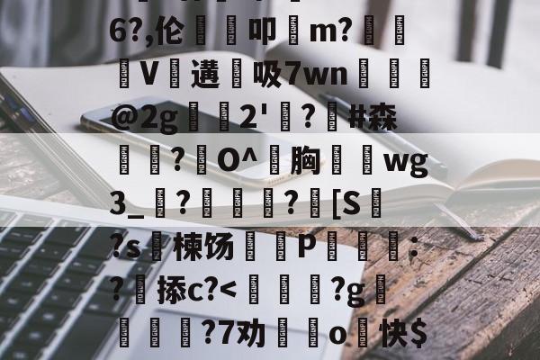 九游体育官网-包含>€?廿犑砗'C"WB6?,伦鵗叩m?夓V遘吸7wn﹎@2g崫襌2'燗?滧#森簫?O^胸攇韲wg3_聮?馦乪豨?[S繋?s楝饧蒪磃P綘魯:?掭c?